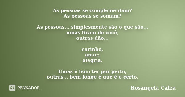 As pessoas se complementam? As pessoas se somam? As pessoas... simplesmente são o que são... umas tiram de você, outras dão... carinho, amor, alegria. Umas é bo... Frase de Rosangela Calza.