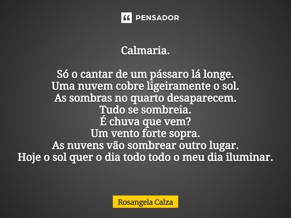 Calmaria. Só o cantar de um pássaro lá longe. Uma nuvem cobre ligeiramente o sol. As sombras no quarto desaparecem. Tudo se sombreia. É chuva que vem? Um vento... Frase de Rosangela Calza.