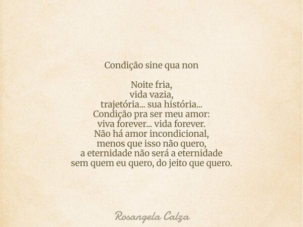 Condição sine qua non Noite fria, vida vazia, trajetória... sua história... Condição pra ser meu amor: viva forever... vida forever. Não há amor incondicional, ... Frase de Rosangela Calza.