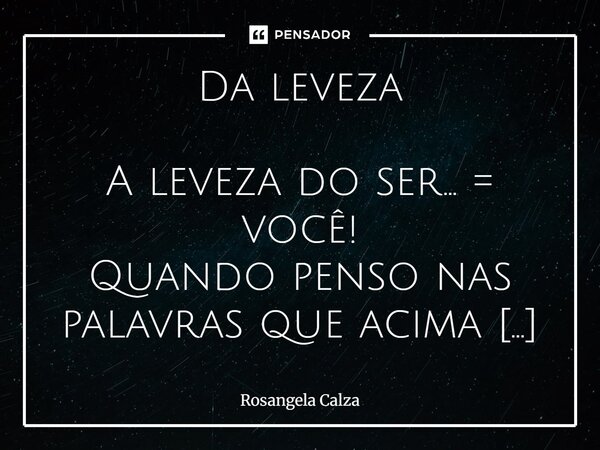 Da leveza A leveza do ser... = você! Quando penso nas palavras que acima estão... o que vem à minha imaginação? As palavras sozinhas lá não estão... Ligadas à ... Frase de Rosangela Calza.