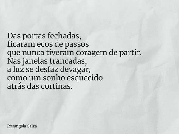 Das portas fechadas, ficaram ecos de passos que nunca tiveram coragem de partir. Nas janelas trancadas, a luz se desfaz devagar, como um sonho esquecido atrás d... Frase de Rosangela Calza.
