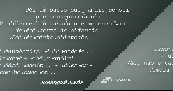 Dei um passo que jamais pensei que conseguiria dar. Me libertei do casulo que me envolvia. Me dei carta de alforria. Saí de minha alienação. Isso é fantástico, ... Frase de Rosangela Calza.