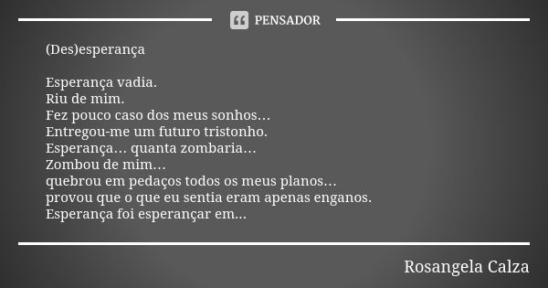 (Des)esperança Esperança vadia. Riu de mim. Fez pouco caso dos meus sonhos… Entregou-me um futuro tristonho. Esperança… quanta zombaria… Zombou de mim… quebrou ... Frase de Rosangela Calza.