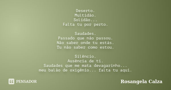 Deserto. Multidão. Solidão... Falta tu por perto. Saudades. Passado que não passou. Não saber onde tu estás. Tu não saber como estou. Silêncio. Ausência de ti. ... Frase de Rosangela Calza.