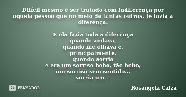 Difícil mesmo é ser tratado com indiferença por aquela pessoa que no meio de tantas outras, te fazia a diferença. E ela fazia toda a diferença quando andava, qu... Frase de Rosangela Calza.