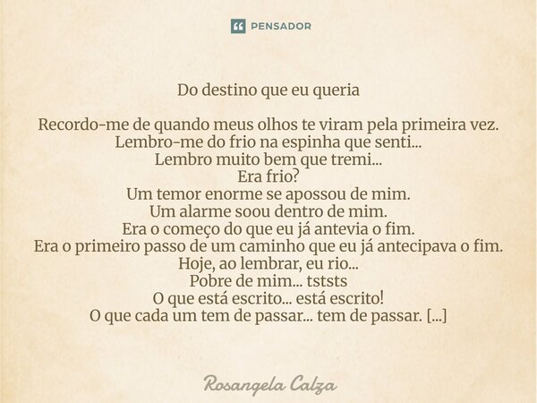 Do destino que eu queria Recordo-me de quando meus olhos te viram pela primeira vez. Lembro-me do frio na espinha que senti... Lembro muito bem que tremi... Er... Frase de Rosangela Calza.