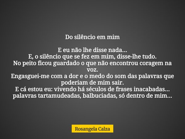 Do silêncio em mim E eu não lhe disse nada... E, o silêncio que se fez em mim, disse-lhe tudo. No peito ficou guardado o que não encontrou coragem na voz. Engas... Frase de Rosangela Calza.