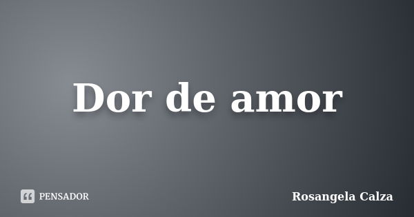 Dor de amor... Frase de Rosangela Calza.