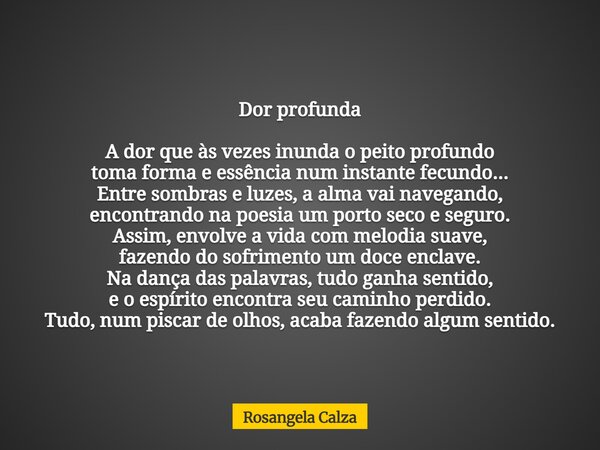 Dor profunda A dor que às vezes inunda o peito profundo toma forma e essência num instante fecundo... Entre sombras e luzes, a alma vai navegando, encontrando n... Frase de Rosangela Calza.