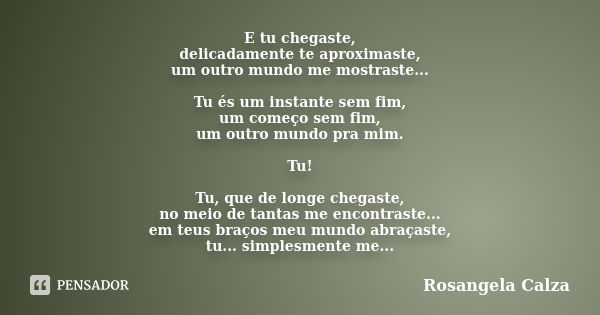 E tu chegaste, delicadamente te aproximaste, um outro mundo me mostraste... Tu és um instante sem fim, um começo sem fim, um outro mundo pra mim. Tu! Tu, que de... Frase de Rosangela Calza.