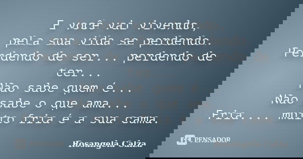E você vai vivendo, pela sua vida se perdendo. Perdendo de ser... perdendo de ter... Não sabe quem é... Não sabe o que ama... Fria.... muito fria é a sua cama.... Frase de Rosangela Calza.