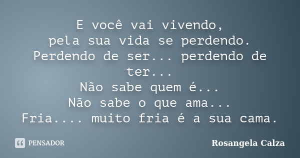 E você vai vivendo, pela sua vida se perdendo. Perdendo de ser... perdendo de ter... Não sabe quem é... Não sabe o que ama... Fria.... muito fria é a sua cama.... Frase de Rosangela Calza.