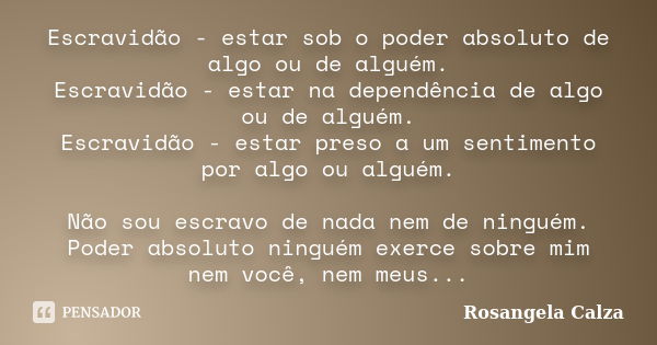 Escravidão - estar sob o poder absoluto de algo ou de alguém. Escravidão - estar na dependência de algo ou de alguém. Escravidão - estar preso a um sentimento p... Frase de Rosangela Calza.