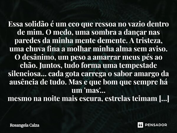 Essa solidão é um eco que ressoa no vazio dentro de mim. O medo, uma sombra a dançar nas paredes da minha mente demente. A tristeza, uma chuva fina a molhar min... Frase de Rosangela Calza.