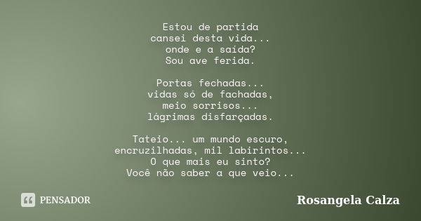 Estou de partida cansei desta vida... onde e a saída? Sou ave ferida. Portas fechadas... vidas só de fachadas, meio sorrisos... lágrimas disfarçadas. Tateio... ... Frase de Rosangela Calza.