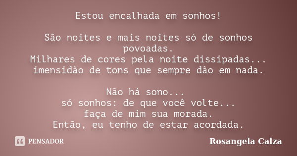 Estou encalhada em sonhos! São noites e mais noites só de sonhos povoadas. Milhares de cores pela noite dissipadas... imensidão de tons que sempre dão em nada. ... Frase de Rosangela Calza.