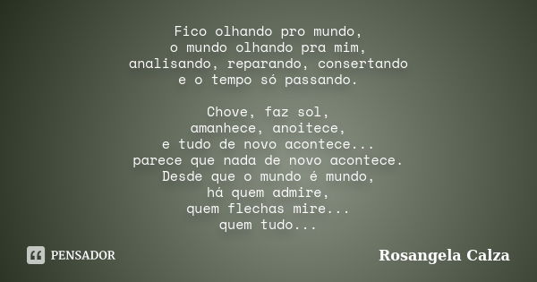 Fico olhando pro mundo, o mundo olhando pra mim, analisando, reparando, consertando e o tempo só passando. Chove, faz sol, amanhece, anoitece, e tudo de novo ac... Frase de Rosangela Calza.