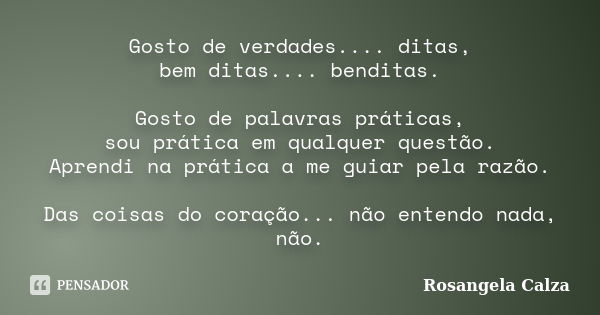 Gosto de verdades.... ditas, bem ditas.... benditas. Gosto de palavras práticas, sou prática em qualquer questão. Aprendi na prática a me guiar pela razão. Das ... Frase de Rosangela Calza.