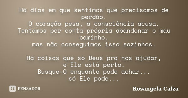 Há dias em que sentimos que precisamos de perdão. O coração pesa, a consciência acusa. Tentamos por conta própria abandonar o mau caminho, mas não conseguimos i... Frase de Rosangela Calza.