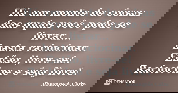 Há um monte de coisas das quais você pode se livrar... basta raciocinar. Então, livre-se! Raciocine e seja livre!... Frase de Rosangela Calza.