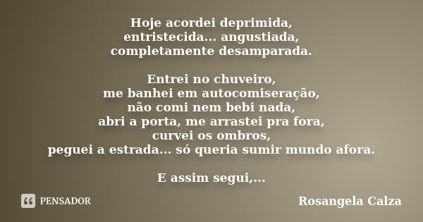 Hoje acordei deprimida, entristecida... angustiada, completamente desamparada. Entrei no chuveiro, me banhei em autocomiseração, não comi nem bebi nada, abri a ... Frase de Rosangela Calza.