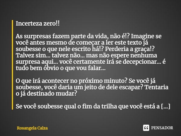 ⁠Incerteza zero!! As surpresas fazem parte da vida, não é!? Imagine se você antes mesmo de começar a ler este texto já soubesse o que nele escrito há!? Perderia... Frase de Rosangela Calza.