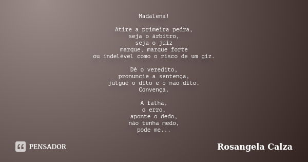 Madalena! Atire a primeira pedra, seja o árbitro, seja o juiz marque, marque forte ou indelével como o risco de um giz. Dê o veredito, pronuncie a sentença, jul... Frase de Rosangela Calza.