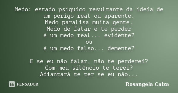 Medo: estado psíquico resultante da ideia de um perigo real ou aparente. Medo paralisa muita gente. Medo de falar e te perder é um medo real... evidente? ou é u... Frase de Rosangela Calza.