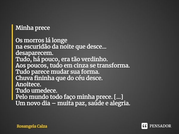 Minha prece Os morros lá longe
na escuridão da noite que desce…
desaparecem.
Tudo, há pouco, era tão verdinho.
Aos poucos, tudo em cinza se transforma.
Tudo pa... Frase de Rosangela Calza.