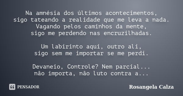 Na amnésia dos últimos acontecimentos, sigo tateando a realidade que me leva a nada. Vagando pelos caminhos da mente, sigo me perdendo nas encruzilhadas. Um lab... Frase de Rosangela Calza.