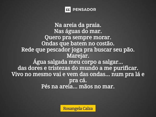 Na areia da praia. Nas águas do mar. Quero pra sempre morar. Ondas que batem no costão. Rede que pescador joga pra buscar seu pão. Marejar. Água salgada meu co... Frase de Rosangela Calza.