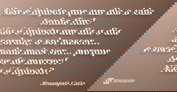 Não é injusto que um dia a vida tenha fim? Não é injusto um dia o dia acordar, o sol nascer... e você nada mais ver... porque teve de morrer? Não é injusto?... Frase de Rosangela Calza.