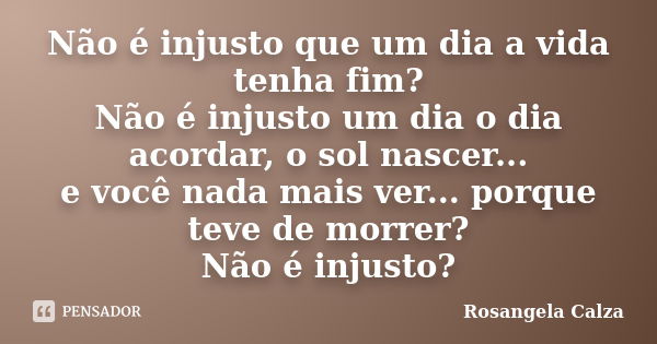 Não é injusto que um dia a vida tenha fim? Não é injusto um dia o dia acordar, o sol nascer... e você nada mais ver... porque teve de morrer? Não é injusto?... Frase de Rosangela Calza.