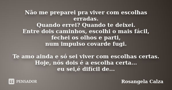 Não me preparei pra viver com escolhas erradas. Quando errei? Quando te deixei. Entre dois caminhos, escolhi o mais fácil, fechei os olhos e parti, num impulso ... Frase de Rosangela Calza.