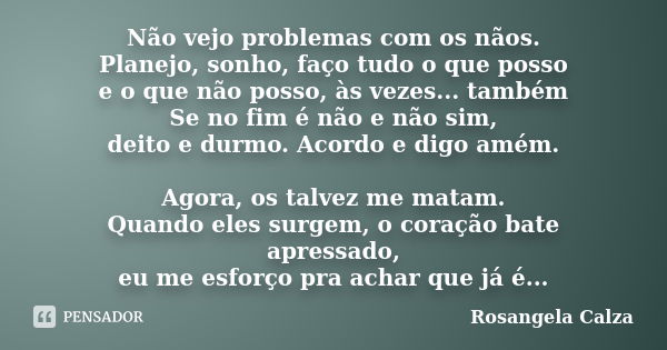 Não vejo problemas com os nãos. Planejo, sonho, faço tudo o que posso e o que não posso, às vezes... também Se no fim é não e não sim, deito e durmo. Acordo e d... Frase de Rosangela Calza.