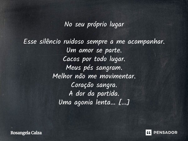 No seu próprio lugar Esse silêncio ruidoso sempre a me acompanhar. Um amor se parte. Cacos por todo lugar. Meus pés sangram. Melhor não me movimentar. Coração ... Frase de Rosangela Calza.