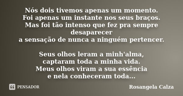 Nós dois tivemos apenas um momento. Foi apenas um instante nos seus braços. Mas foi tão intenso que fez pra sempre desaparecer a sensação de nunca a ninguém per... Frase de Rosangela Calza.