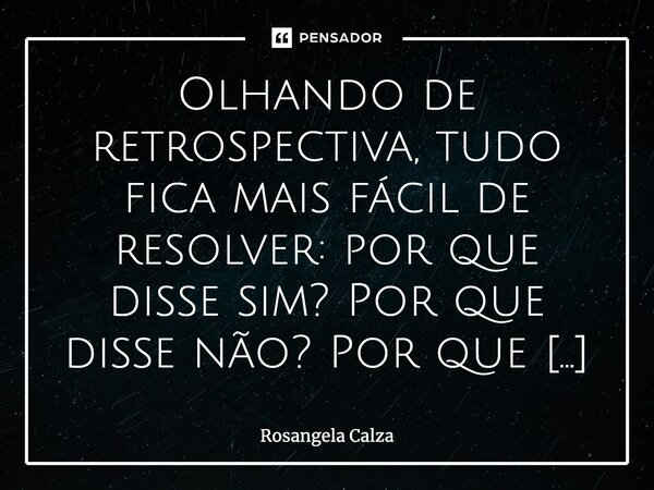 Olhando de retrospectiva, tudo fica mais fácil de resolver: por que disse sim? Por que disse não? Por que isso? Por que aquilo? Olhando daqui não teria feito ne... Frase de Rosangela Calza.