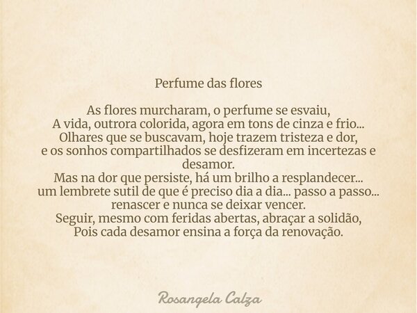 Perfume das flores As flores murcharam, o perfume se esvaiu, A vida, outrora colorida, agora em tons de cinza e frio... Olhares que se buscavam, hoje trazem tri... Frase de Rosangela Calza.