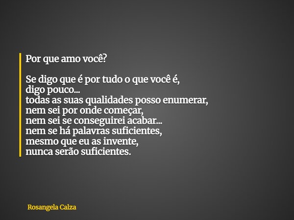 Por que amo você? Se digo que é por tudo o que você é, digo pouco... todas as suas qualidades posso enumerar, nem sei por onde começar, nem sei se conseguirei a... Frase de Rosangela Calza.