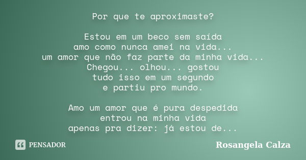 Por que te aproximaste? Estou em um beco sem saída amo como nunca amei na vida... um amor que não faz parte da minha vida... Chegou... olhou... gostou tudo isso... Frase de Rosangela Calza.