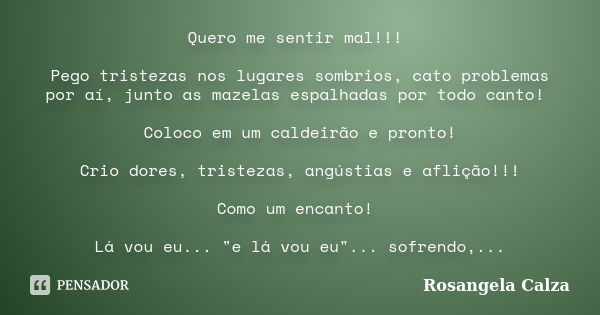 Quero me sentir mal!!! Pego tristezas nos lugares sombrios, cato problemas por aí, junto as mazelas espalhadas por todo canto! Coloco em um caldeirão e pronto! ... Frase de Rosangela Calza.