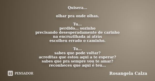 Quisera... olhar pra onde olhas. Tu... perdido... sozinho precisando desesperadamente de carinho na encruzilhada aí atrás escolheu errado o caminho. Tu... sabes... Frase de Rosangela Calza.