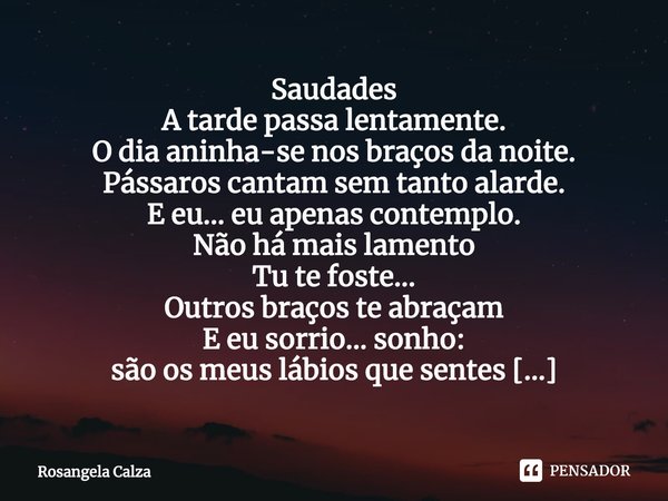 ⁠Saudades
A tarde passa lentamente.
O dia aninha-se nos braços da noite.
Pássaros cantam sem tanto alarde.
E eu... eu apenas contemplo.
Não há mais lamento
Tu t... Frase de Rosangela Calza.