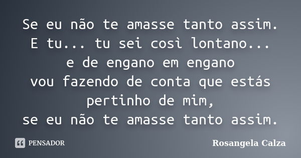 Se eu não te amasse tanto assim. E tu... tu sei così lontano... e de engano em engano vou fazendo de conta que estás pertinho de mim, se eu não te amasse tanto ... Frase de Rosangela Calza.