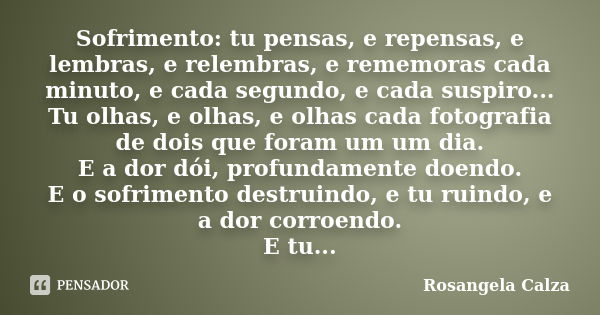 Sofrimento: tu pensas, e repensas, e lembras, e relembras, e rememoras cada minuto, e cada segundo, e cada suspiro... Tu olhas, e olhas, e olhas cada fotografia... Frase de Rosangela Calza.