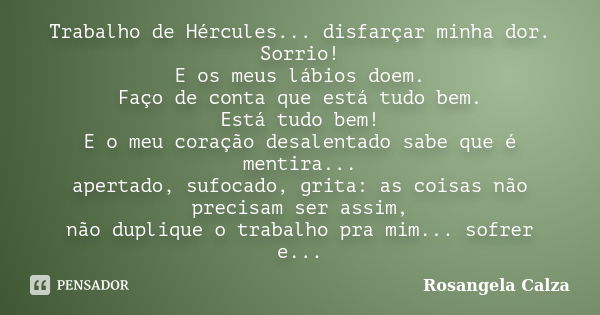 Trabalho de Hércules... disfarçar minha dor. Sorrio! E os meus lábios doem. Faço de conta que está tudo bem. Está tudo bem! E o meu coração desalentado sabe que... Frase de Rosangela Calza.