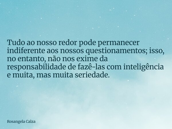 Tudo ao nosso redor pode permanecer indiferente aos nossos questionamentos; isso, no entanto, não nos exime da responsabilidade de fazê-las com inteligência e m... Frase de Rosangela Calza.