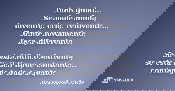 Tudo igual... Se nada muda, invente, crie, reinvente... Tente novamente, faça diferente. Se está difícil enfrente, se está fácil fique contente... contagie toda... Frase de Rosangela Calza.