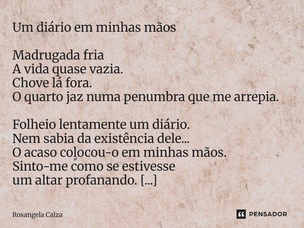 Um diário em minhas mãos Madrugada fria A vida quase vazia. Chove lá fora. O quarto jaz numa penumbra que me arrepia. Folheio lentamente um diário. Nem sabia d... Frase de Rosangela Calza.